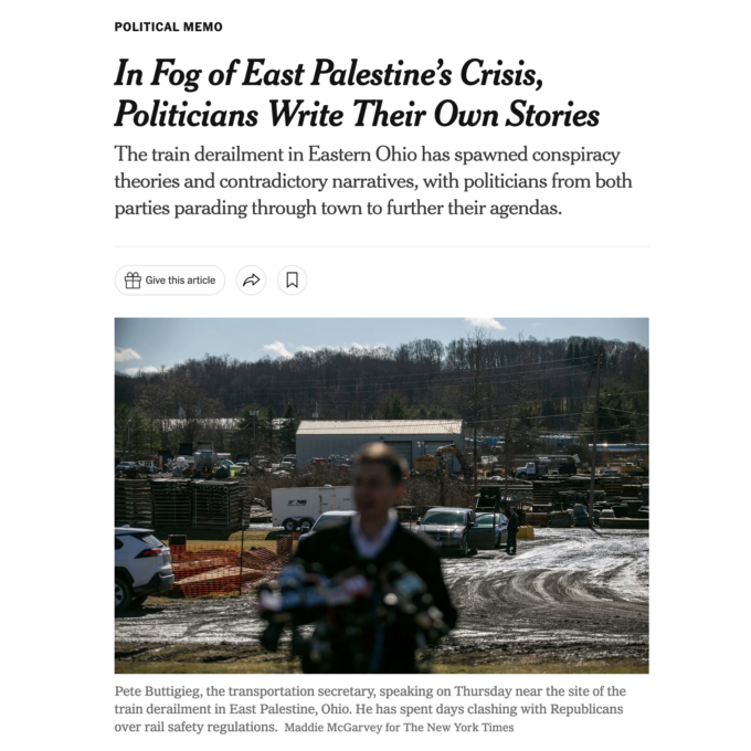 "In Fog of East Palestine's Crisis, Politicians Write Their Own Stories" The train derailment in Easter Ohio has spawned conspiracy theories and contradictory narratives, with politicians from both parties parading through town to further their agendas.